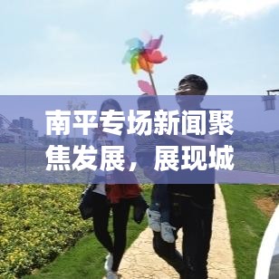 南平專場新聞聚焦發(fā)展，展現(xiàn)城市嶄新面貌