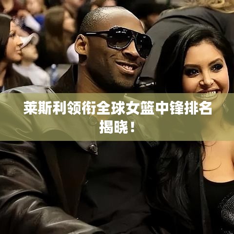 萊斯利領(lǐng)銜全球女籃中鋒排名揭曉！
