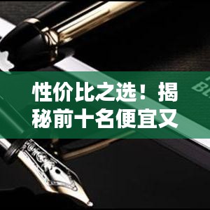 性價(jià)比之選！揭秘前十名便宜又好的鋼筆排名，書寫新體驗(yàn)！